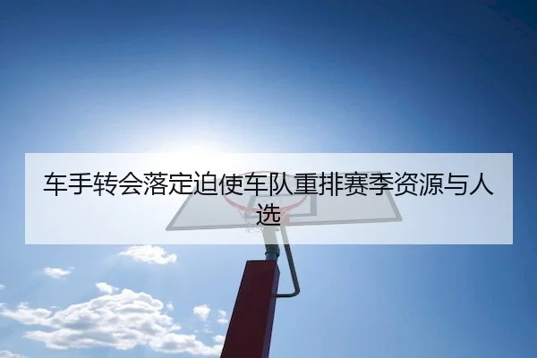 车手转会落定迫使车队重排赛季资源与人选
